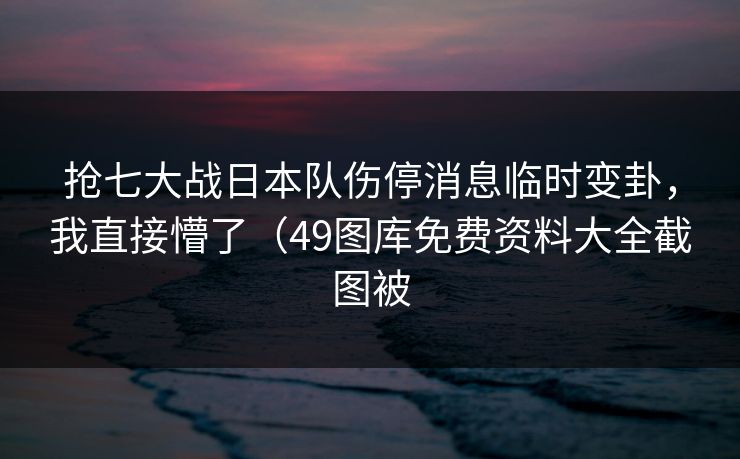 抢七大战日本队伤停消息临时变卦，我直接懵了（49图库免费资料大全截图被