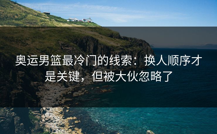 奥运男篮最冷门的线索：换人顺序才是关键，但被大伙忽略了