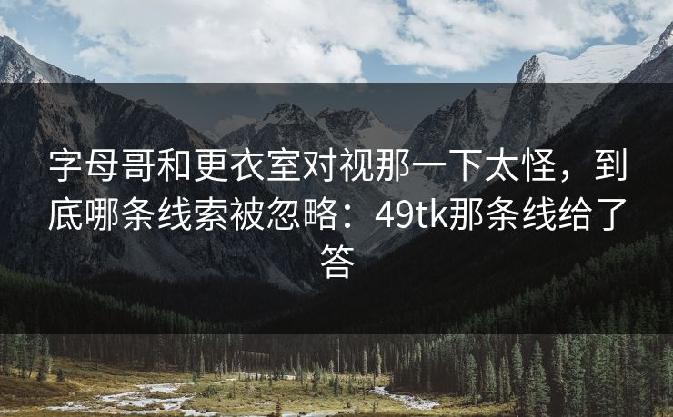 字母哥和更衣室对视那一下太怪，到底哪条线索被忽略：49tk那条线给了答