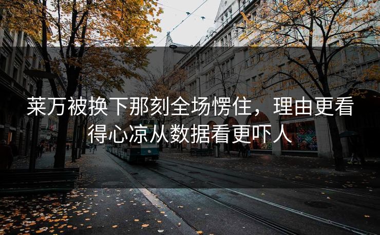 莱万被换下那刻全场愣住，理由更看得心凉从数据看更吓人