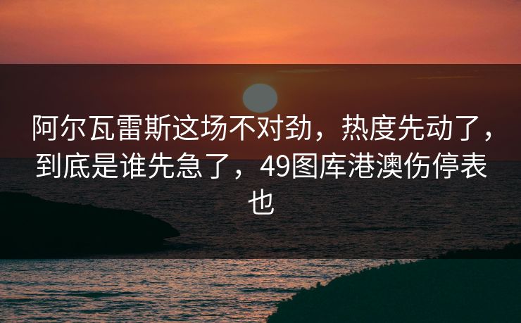 阿尔瓦雷斯这场不对劲，热度先动了，到底是谁先急了，49图库港澳伤停表也