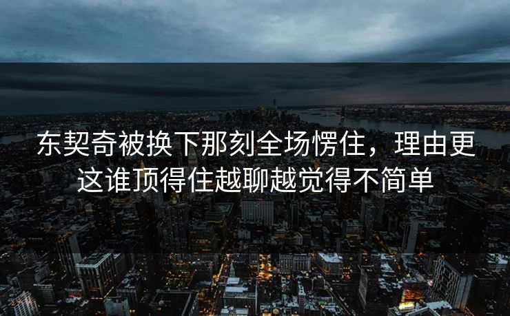 东契奇被换下那刻全场愣住，理由更这谁顶得住越聊越觉得不简单